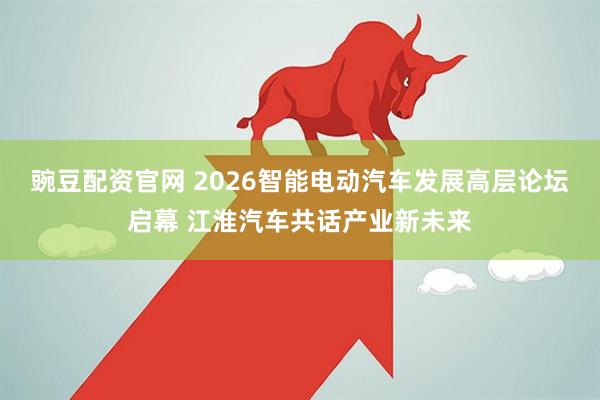 豌豆配资官网 2026智能电动汽车发展高层论坛启幕 江淮汽车共话产业新未来