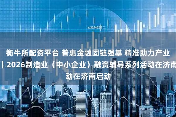 衡牛所配资平台 普惠金融固链强基 精准助力产业强省｜2026制造业（中小企业）融资辅导系列活动在济南启动