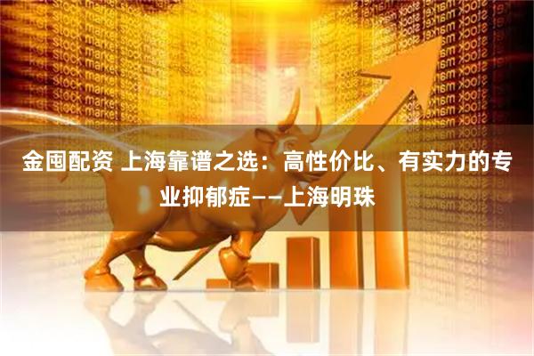 金囤配资 上海靠谱之选：高性价比、有实力的专业抑郁症——上海明珠