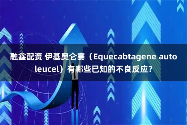 融鑫配资 伊基奥仑赛（Equecabtagene autoleucel）有哪些已知的不良反应？