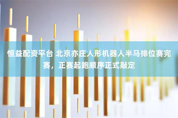 恒益配资平台 北京亦庄人形机器人半马排位赛完赛，正赛起跑顺序正式敲定