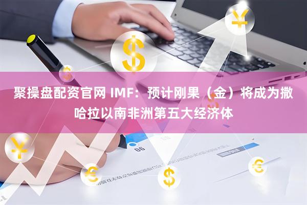 聚操盘配资官网 IMF：预计刚果（金）将成为撒哈拉以南非洲第五大经济体
