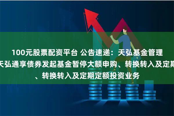100元股票配资平台 公告速递：天弘基金管理有限公司关于天弘通享债券发起基金暂停大额申购、转换转入及定期定额投资业务