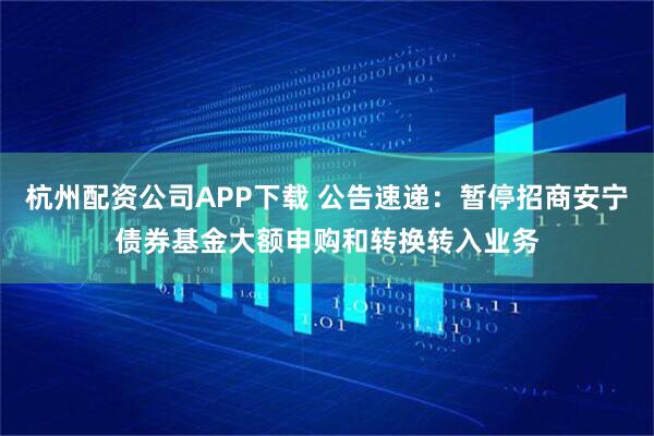 杭州配资公司APP下载 公告速递：暂停招商安宁债券基金大额申购和转换转入业务