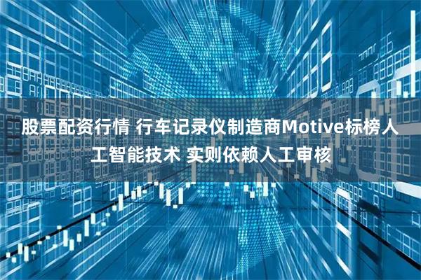 股票配资行情 行车记录仪制造商Motive标榜人工智能技术 实则依赖人工审核