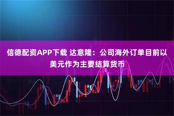 信德配资APP下载 达意隆：公司海外订单目前以美元作为主要结算货币