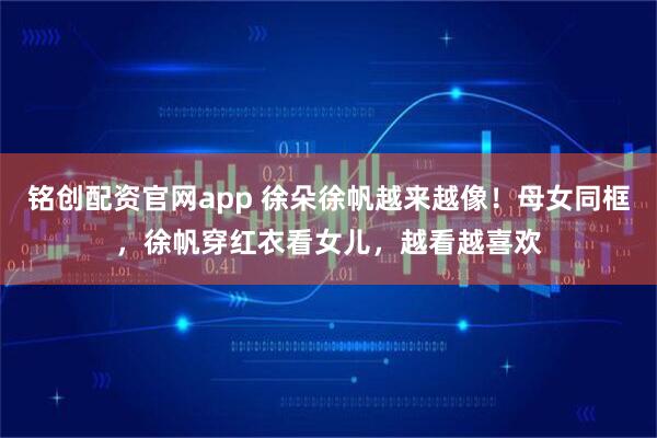 铭创配资官网app 徐朵徐帆越来越像！母女同框，徐帆穿红衣看女儿，越看越喜欢