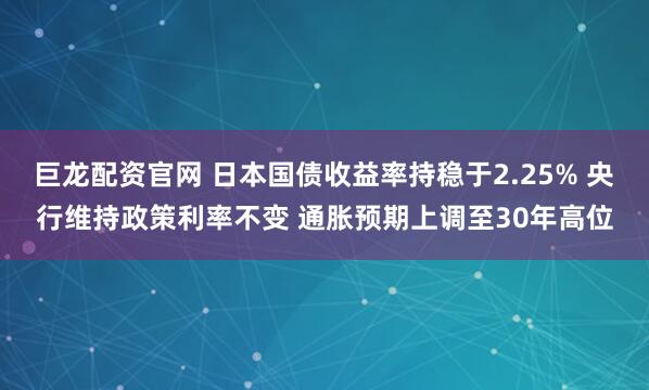 巨龙配资官网 日本国债收益率持稳于2.25% 央行维持政策利率不变 通胀预期上调至30年高位