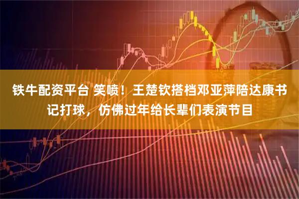 铁牛配资平台 笑喷！王楚钦搭档邓亚萍陪达康书记打球，仿佛过年给长辈们表演节目