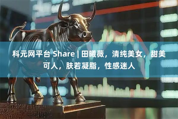 科元网平台 Share | 田曦薇，清纯美女，甜美可人，肤若凝脂，性感迷人