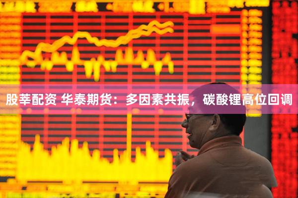 股莘配资 华泰期货：多因素共振，碳酸锂高位回调