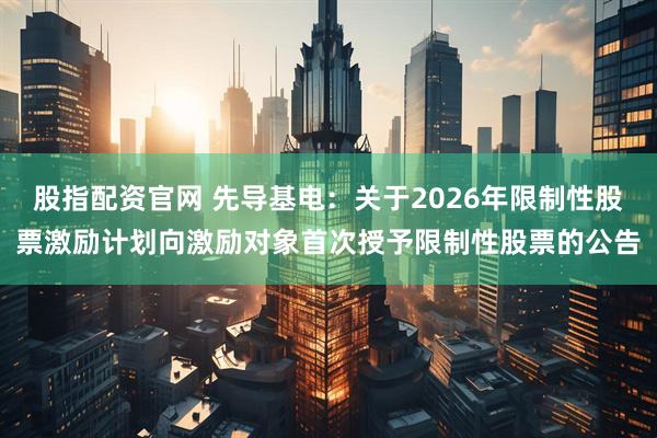 股指配资官网 先导基电：关于2026年限制性股票激励计划向激励对象首次授予限制性股票的公告