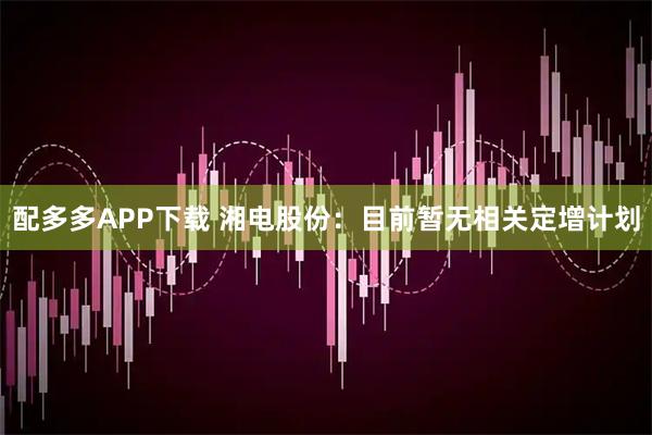 配多多APP下载 湘电股份：目前暂无相关定增计划