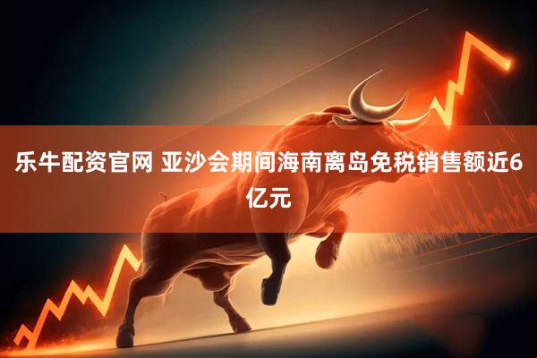 乐牛配资官网 亚沙会期间海南离岛免税销售额近6亿元