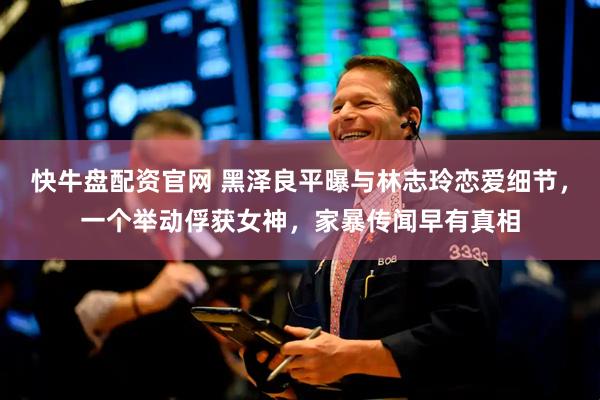 快牛盘配资官网 黑泽良平曝与林志玲恋爱细节，一个举动俘获女神，家暴传闻早有真相