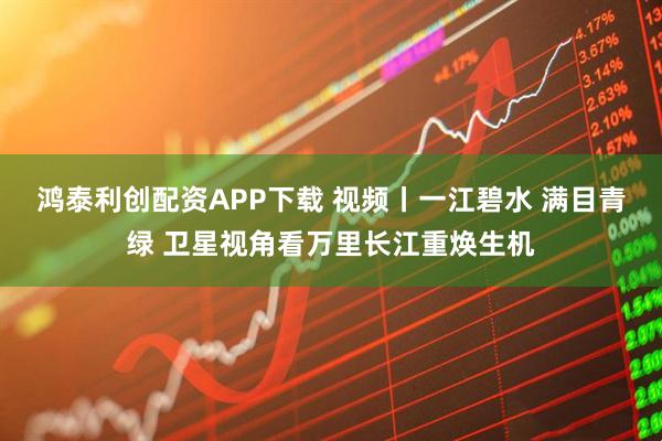鸿泰利创配资APP下载 视频丨一江碧水 满目青绿 卫星视角看万里长江重焕生机