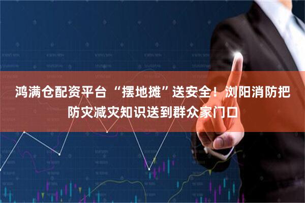 鸿满仓配资平台 “摆地摊”送安全！浏阳消防把防灾减灾知识送到群众家门口